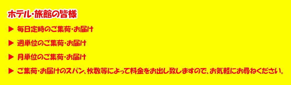 ホテル・旅館の皆さま、毎日定時のご集荷・お届け、週単位のご集荷・お届け、月単位のご集荷・お届け、ご集荷・お届けのスパン、枚数等によって料金をお出し致しますので、お気軽にお尋ねください。