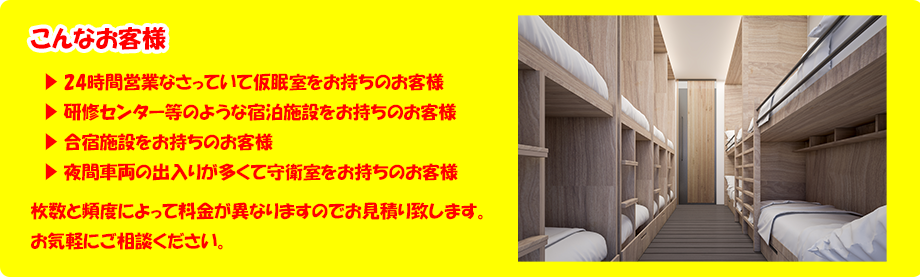 こんなお客様。24時間営業なさっていて仮眠室をお持ちのお客様、研修センター等のような宿泊施設をお持ちのお客様、合宿施設をお持ちのお客様、夜間車両の出入りが多くて守衛室をお持ちのお客様、枚数と頻度によって料金が異なりますのでお見積り致します。お気軽にご相談ください。