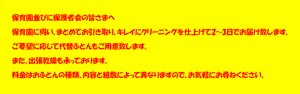 保育園並びに保護者会の皆さまへ。保育園に伺い、まとめてお引き取り、キレイにクリーニングを仕上げて2～3日でお届け致しますご要望に応じて代替ふとんもご用意致します。また、出張乾燥も承っております。料金はおふとんの種類、内容と組数によって異なりますので、お気軽にお尋ねください。